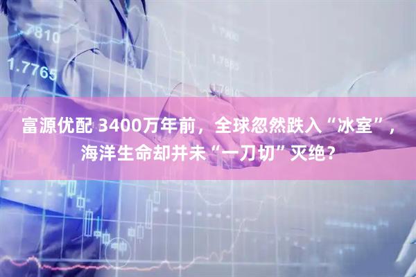 富源优配 3400万年前，全球忽然跌入“冰室”，海洋生命却并未“一刀切”灭绝？