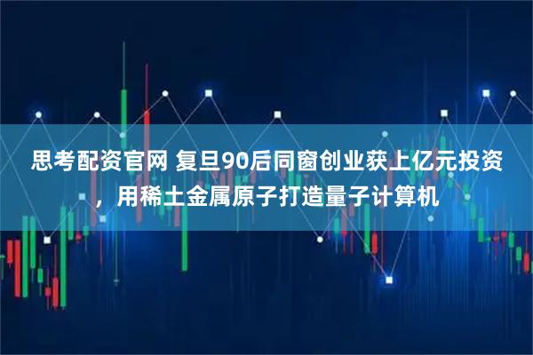 思考配资官网 复旦90后同窗创业获上亿元投资,用稀土金属原子打造量子计算机