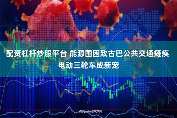 配资杠杆炒股平台 能源围困致古巴公共交通瘫痪 电动三轮车成新宠