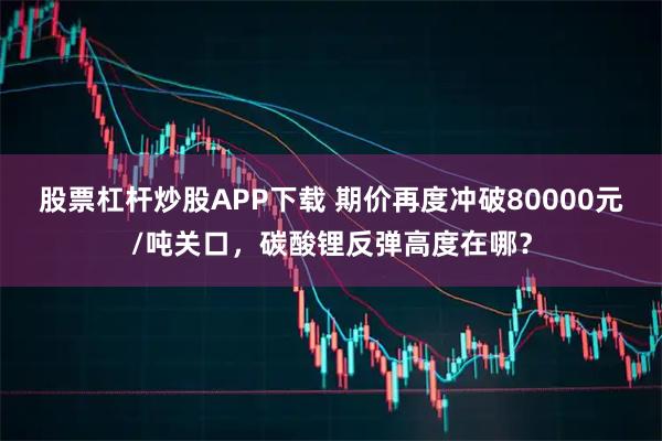 股票杠杆炒股APP下载 期价再度冲破80000元/吨关口，碳酸锂反弹高度在哪？