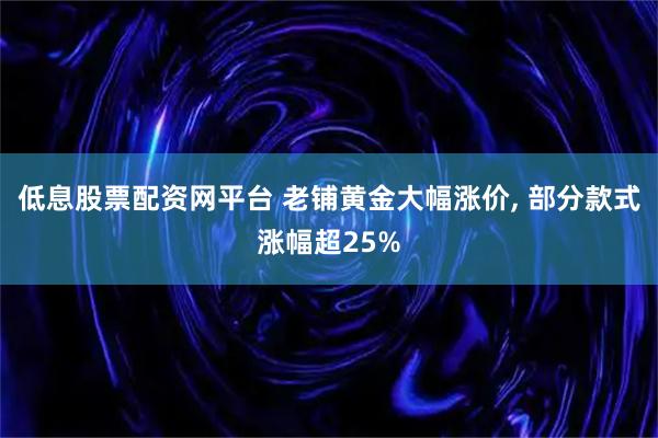 低息股票配资网平台 老铺黄金大幅涨价, 部分款式涨幅超25%