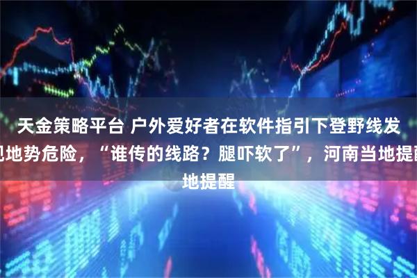 天金策略平台 户外爱好者在软件指引下登野线发现地势危险，“谁传的线路？腿吓软了”，河南当地提醒