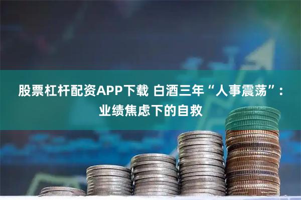 股票杠杆配资APP下载 白酒三年“人事震荡”:业绩焦虑下的自救