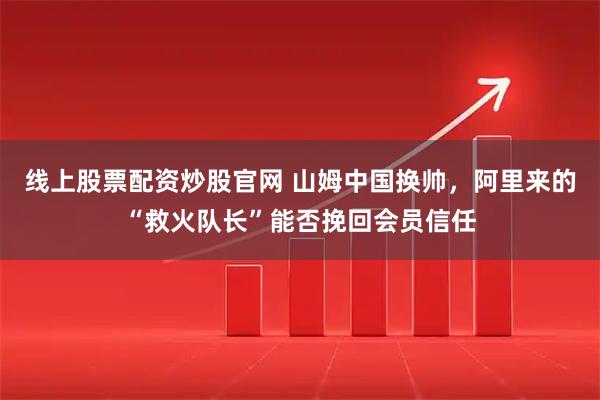 线上股票配资炒股官网 山姆中国换帅，阿里来的“救火队长”能否挽回会员信任