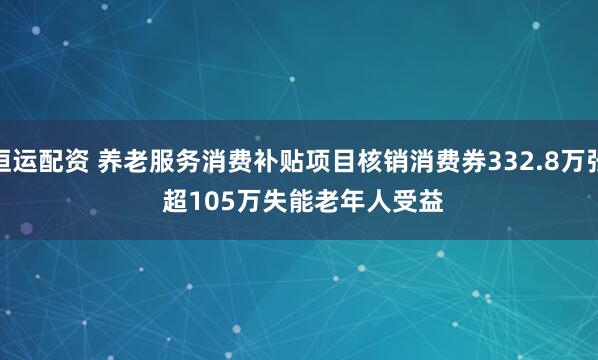 恒运配资 养老服务消费补贴项目核销消费券332.8万张 超105万失能老年人受益