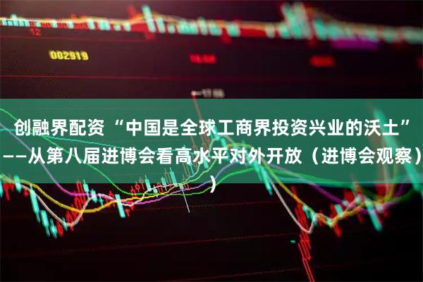 创融界配资 “中国是全球工商界投资兴业的沃土”——从第八届进博会看高水平对外开放（进博会观察）