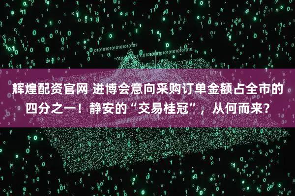辉煌配资官网 进博会意向采购订单金额占全市的四分之一！静安的“交易桂冠”，从何而来？