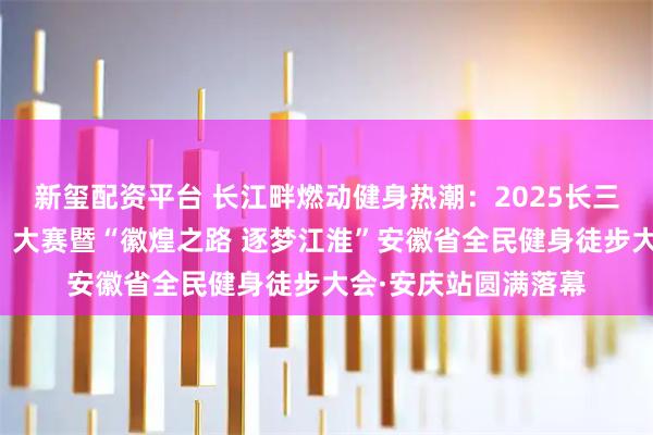 新玺配资平台 长江畔燃动健身热潮：2025长三角全民健身走（跑）大赛暨“徽煌之路 逐梦江淮”安徽省全民健身徒步大会·安庆站圆满落幕