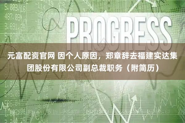 元富配资官网 因个人原因，郑章辞去福建实达集团股份有限公司副总裁职务（附简历）