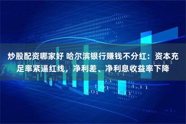 炒股配资哪家好 哈尔滨银行赚钱不分红：资本充足率紧逼红线，净利差、净利息收益率下降