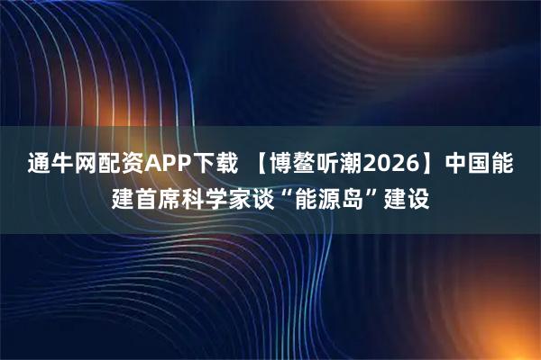 通牛网配资APP下载 【博鳌听潮2026】中国能建首席科学家谈“能源岛”建设