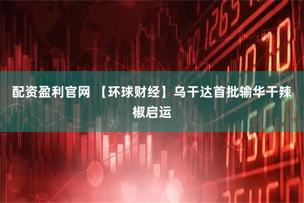 配资盈利官网 【环球财经】乌干达首批输华干辣椒启运