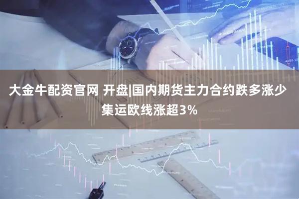 大金牛配资官网 开盘|国内期货主力合约跌多涨少 集运欧线涨超3%