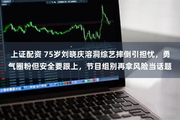 上证配资 75岁刘晓庆溶洞综艺摔倒引担忧，勇气圈粉但安全要跟上，节目组别再拿风险当话题