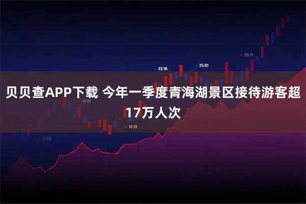 贝贝查APP下载 今年一季度青海湖景区接待游客超17万人次