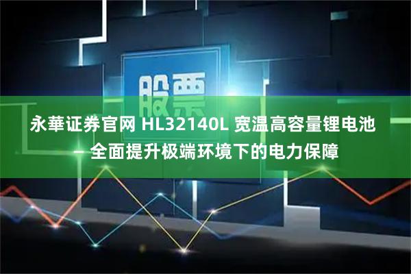 永華证券官网 HL32140L 宽温高容量锂电池 — 全面提升极端环境下的电力保障