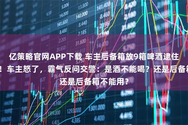 亿策略官网APP下载 车主后备箱放9箱啤酒逮住，被罚款！车主怒了，霸气反问交警：是酒不能喝？还是后备箱不能用？