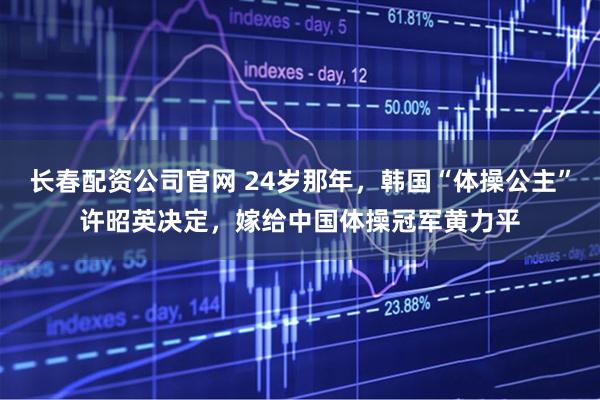 长春配资公司官网 24岁那年，韩国“体操公主”许昭英决定，嫁给中国体操冠军黄力平