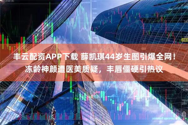 丰云配资APP下载 薛凯琪44岁生图引爆全网！冻龄神颜遭医美质疑，丰唇僵硬引热议