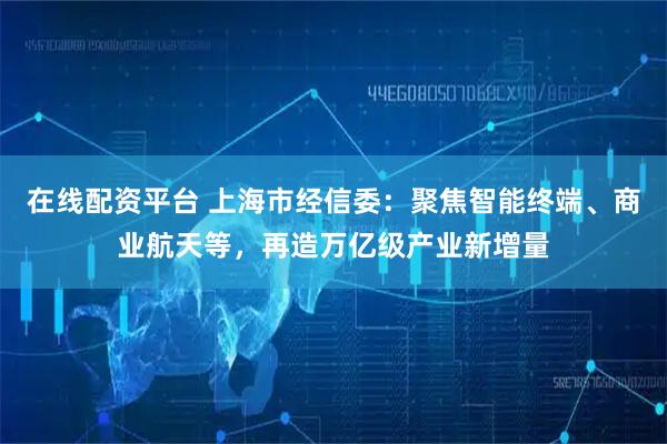 在线配资平台 上海市经信委：聚焦智能终端、商业航天等，再造万亿级产业新增量