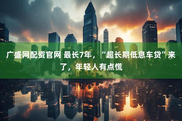 广盛网配资官网 最长7年，“超长期低息车贷”来了，年轻人有点慌