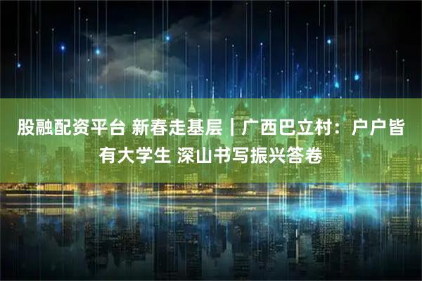 股融配资平台 新春走基层｜广西巴立村：户户皆有大学生 深山书写振兴答卷