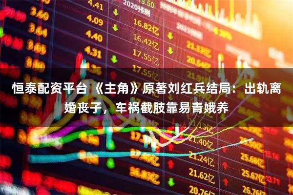 恒泰配资平台 《主角》原著刘红兵结局:出轨离婚丧子,车祸截肢靠易青娥养