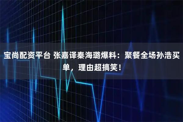 宝尚配资平台 张嘉译秦海璐爆料:聚餐全场孙浩买单,理由超搞笑!
