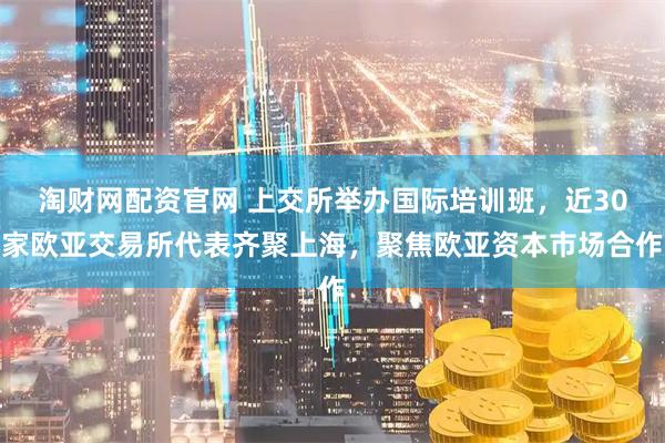 淘财网配资官网 上交所举办国际培训班,近30家欧亚交易所代表齐聚上海,聚焦欧亚资本市场合作