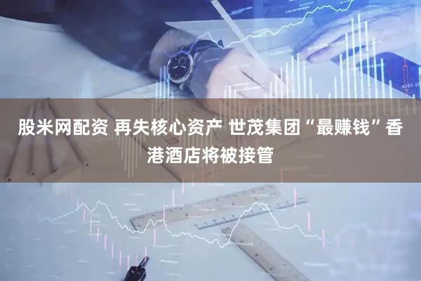 股米网配资 再失核心资产 世茂集团“最赚钱”香港酒店将被接管